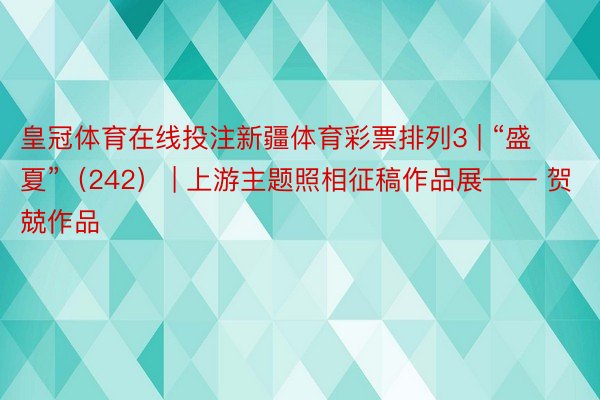 皇冠体育在线投注新疆体育彩票排列3 | “盛夏”（242） | 上游主题照相征稿作品展—— 贺兢作品