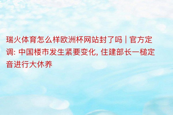 瑞火体育怎么样欧洲杯网站封了吗 | 官方定调: 中国楼市发生紧要变化, 住建部长一槌定音进行大休养