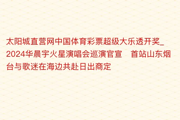 太阳城直营网中国体育彩票超级大乐透开奖_2024华晨宇火星演唱会巡演官宣   首站山东烟台与歌迷在海边共赴日出商定