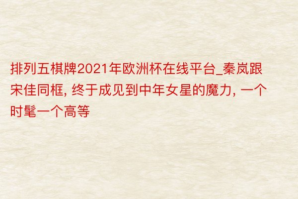 排列五棋牌2021年欧洲杯在线平台_秦岚跟宋佳同框, 终于成见到中年女星的魔力, 一个时髦一个高等