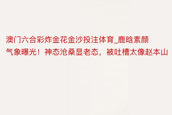 澳门六合彩炸金花金沙投注体育_鹿晗素颜气象曝光！神态沧桑显老态，被吐槽太像赵本山