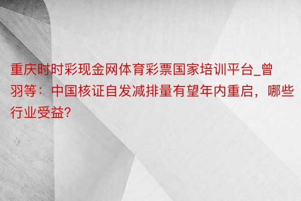 重庆时时彩现金网体育彩票国家培训平台_曾羽等：中国核证自发减排量有望年内重启，哪些行业受益？