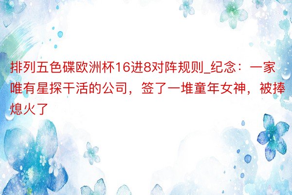 排列五色碟欧洲杯16进8对阵规则_纪念：一家唯有星探干活的公司，签了一堆童年女神，被捧熄火了