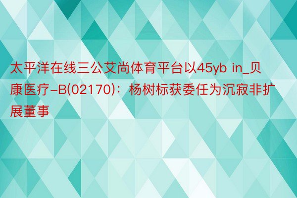 太平洋在线三公艾尚体育平台以45yb in_贝康医疗-B(02170)：杨树标获委任为沉寂非扩展董事