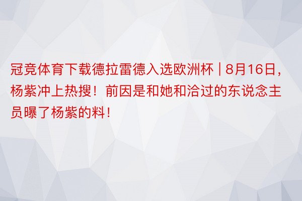 冠竞体育下载德拉雷德入选欧洲杯 | 8月16日，杨紫冲上热搜！前因是和她和洽过的东说念主员曝了杨紫的料！