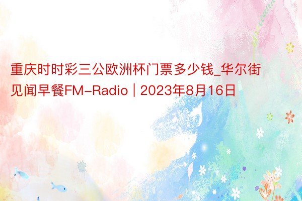 重庆时时彩三公欧洲杯门票多少钱_华尔街见闻早餐FM-Radio | 2023年8月16日