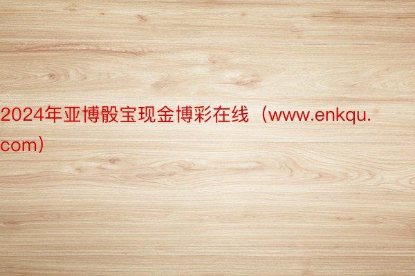 2024年亚博骰宝现金博彩在线（www.enkqu.com）