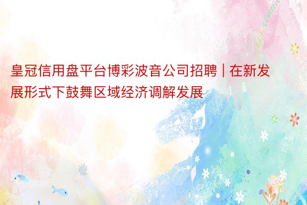 皇冠信用盘平台博彩波音公司招聘 | 在新发展形式下鼓舞区域经济调解发展