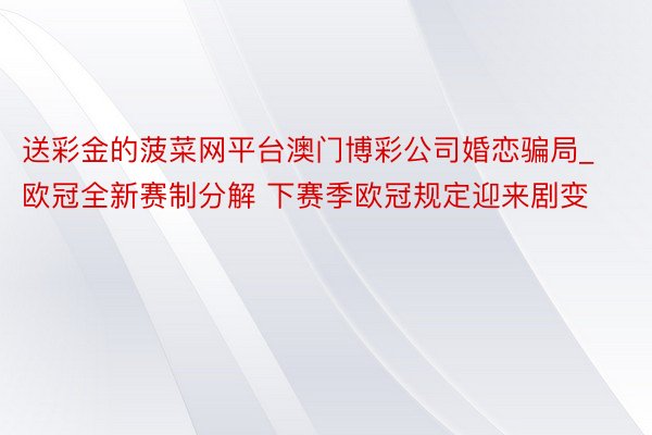 送彩金的菠菜网平台澳门博彩公司婚恋骗局_欧冠全新赛制分解 下赛季欧冠规定迎来剧变