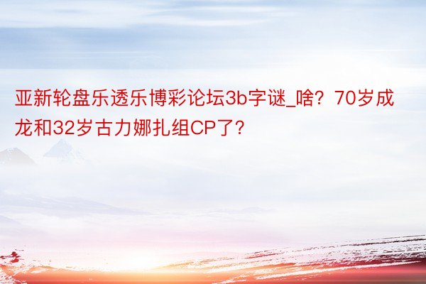 亚新轮盘乐透乐博彩论坛3b字谜_啥？70岁成龙和32岁古力娜扎组CP了？