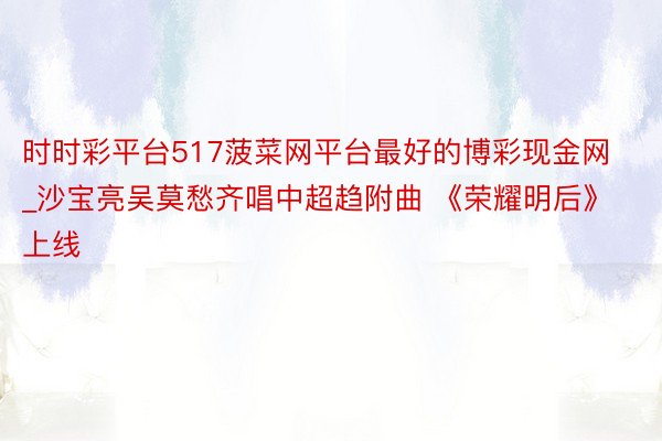 时时彩平台517菠菜网平台最好的博彩现金网_沙宝亮吴莫愁齐唱中超趋附曲 《荣耀明后》上线