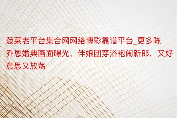 菠菜老平台集合网网络博彩靠谱平台_更多陈乔恩婚典画面曝光，伴娘团穿浴袍闹新郎，又好意思又放荡