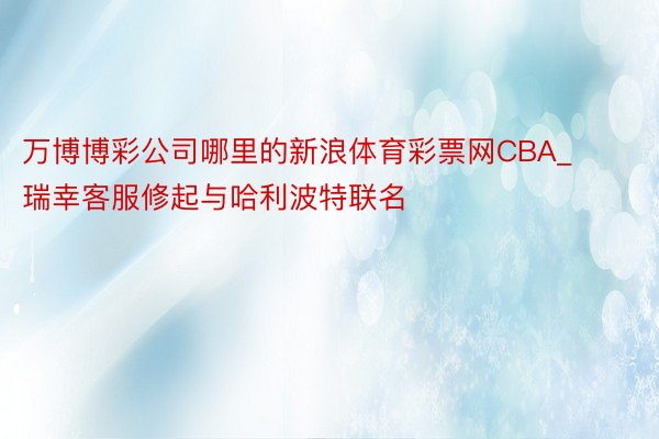 万博博彩公司哪里的新浪体育彩票网CBA_瑞幸客服修起与哈利波特联名