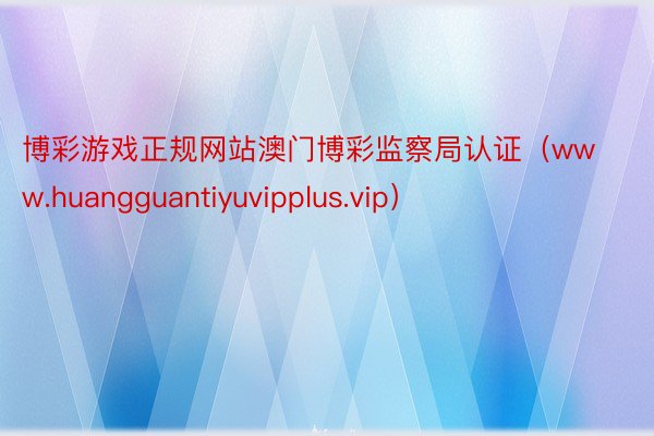 博彩游戏正规网站澳门博彩监察局认证（www.huangguantiyuvipplus.vip）