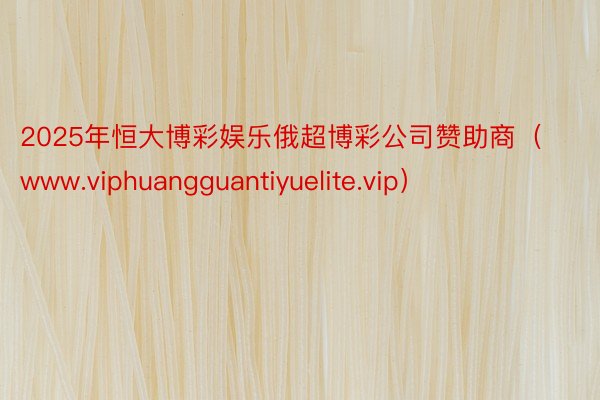 2025年恒大博彩娱乐俄超博彩公司赞助商（www.viphuangguantiyuelite.vip）