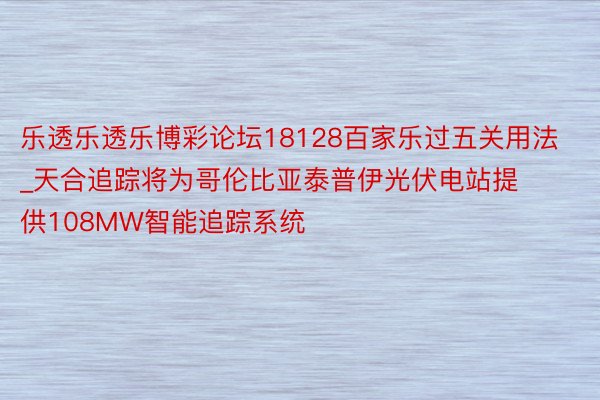 乐透乐透乐博彩论坛18128百家乐过五关用法_天合追踪将为哥伦比亚泰普伊光伏电站提供108MW智能追踪系统